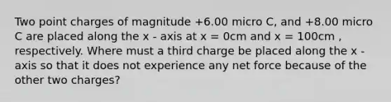 Two point charges of magnitude +6.00 micro C, and +8.00 micro C are placed along the x - axis at x = 0cm and x = 100cm , respectively. Where must a third charge be placed along the x - axis so that it does not experience any net force because of the other two charges?