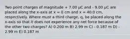 Two point charges of magnitude + 7.00 μC and - 9.00 μC are placed along the x-axis at x = 0 cm and x = 40.0 cm, respectively. Where must a third charge, q, be placed along the x-axis so that it does not experience any net force because of the other two charges? A) 0.200 m B) 2.99 m C) - 0.187 m D) - 2.99 m E) 0.187 m