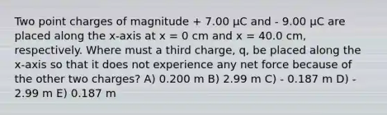 Two point charges of magnitude + 7.00 μC and - 9.00 μC are placed along the x-axis at x = 0 cm and x = 40.0 cm, respectively. Where must a third charge, q, be placed along the x-axis so that it does not experience any net force because of the other two charges? A) 0.200 m B) 2.99 m C) - 0.187 m D) - 2.99 m E) 0.187 m