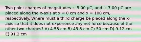 Two point charges of magnitudes + 5.00 μC, and + 7.00 μC are placed along the x-axis at x = 0 cm and x = 100 cm, respectively. Where must a third charge be placed along the x-axis so that it does not experience any net force because of the other two charges? A) 4.58 cm B) 45.8 cm C) 50 cm D) 9.12 cm E) 91.2 cm