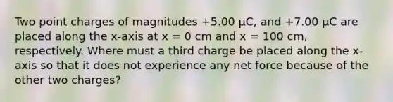 Two point charges of magnitudes +5.00 μC, and +7.00 μC are placed along the x-axis at x = 0 cm and x = 100 cm, respectively. Where must a third charge be placed along the x-axis so that it does not experience any net force because of the other two charges?