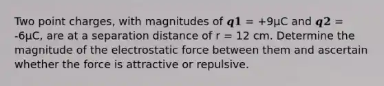 Two point charges, with magnitudes of 𝒒𝟏 = +9µC and 𝒒𝟐 = -6µC, are at a separation distance of r = 12 cm. Determine the magnitude of the electrostatic force between them and ascertain whether the force is attractive or repulsive.