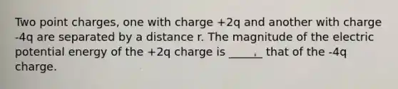 Two point charges, one with charge +2q and another with charge -4q are separated by a distance r. The magnitude of the electric potential energy of the +2q charge is ______ that of the -4q charge.