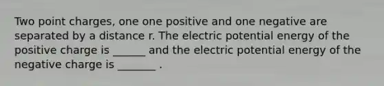 Two point charges, one one positive and one negative are separated by a distance r. The electric potential energy of the positive charge is ______ and the electric potential energy of the negative charge is _______ .