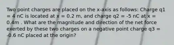 Two point charges are placed on the x-axis as follows: Charge q1 = 4 nC is located at x = 0.2 m, and charge q2 = -5 nC at x = 0.4m . What are the magnitude and direction of the net force exerted by these two charges on a negative point charge q3 = -0.6 nC placed at the origin?