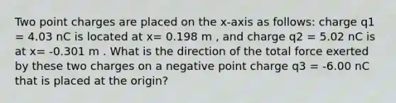 Two point charges are placed on the x-axis as follows: charge q1 = 4.03 nC is located at x= 0.198 m , and charge q2 = 5.02 nC is at x= -0.301 m . What is the direction of the total force exerted by these two charges on a negative point charge q3 = -6.00 nC that is placed at the origin?