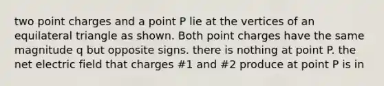 two point charges and a point P lie at the vertices of an equilateral triangle as shown. Both point charges have the same magnitude q but opposite signs. there is nothing at point P. the net electric field that charges #1 and #2 produce at point P is in