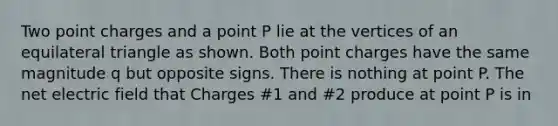 Two point charges and a point P lie at the vertices of an equilateral triangle as shown. Both point charges have the same magnitude q but opposite signs. There is nothing at point P. The net electric field that Charges #1 and #2 produce at point P is in