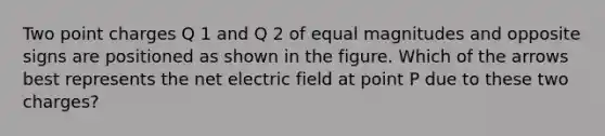 Two point charges Q 1 and Q 2 of equal magnitudes and opposite signs are positioned as shown in the figure. Which of the arrows best represents the net electric field at point P due to these two charges?