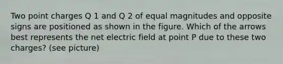 Two point charges Q 1 and Q 2 of equal magnitudes and opposite signs are positioned as shown in the figure. Which of the arrows best represents the net electric field at point P due to these two charges? (see picture)