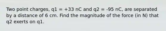 Two point charges, q1 = +33 nC and q2 = -95 nC, are separated by a distance of 6 cm. Find the magnitude of the force (in N) that q2 exerts on q1.