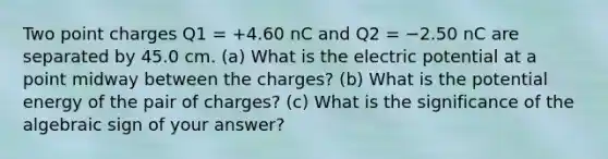 Two point charges Q1 = +4.60 nC and Q2 = −2.50 nC are separated by 45.0 cm. (a) What is the electric potential at a point midway between the charges? (b) What is the potential energy of the pair of charges? (c) What is the significance of the algebraic sign of your answer?