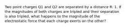 Two point charges Q1 and Q2 are separated by a distance R: 1. If the magnitudes of both charges are tripled and their separation is also tripled, what happens to the magnitude of the electrostatic force that each charge exerts on the other?