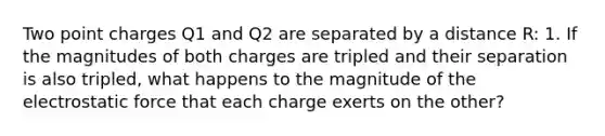 Two point charges Q1 and Q2 are separated by a distance R: 1. If the magnitudes of both charges are tripled and their separation is also tripled, what happens to the magnitude of the electrostatic force that each charge exerts on the other?