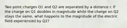 Two point charges Q1 and Q2 are separated by a distance r. If the charge on Q1 doubles in magnitude while the charge on Q2 stays the same, what happens to the magnitude of the electric field experienced by Q2?