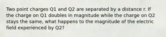 Two point charges Q1 and Q2 are separated by a distance r. If the charge on Q1 doubles in magnitude while the charge on Q2 stays the same, what happens to the magnitude of the electric field experienced by Q2?