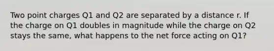 Two point charges Q1 and Q2 are separated by a distance r. If the charge on Q1 doubles in magnitude while the charge on Q2 stays the same, what happens to the net force acting on Q1?