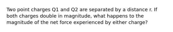 Two point charges Q1 and Q2 are separated by a distance r. If both charges double in magnitude, what happens to the magnitude of the net force experienced by either charge?