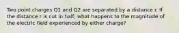 Two point charges Q1 and Q2 are separated by a distance r. If the distance r is cut in half, what happens to the magnitude of the electric field experienced by either charge?