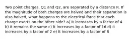 Two point charges, Q1 and Q2, are separated by a distance R. If the magnitude of both charges are halved and their separation is also halved, what happens to the electrical force that each charge exerts on the other side? a) It increases by a factor of 4 b) It remains the same c) It increases by a factor of 16 d) It increases by a factor of 2 e) It increases by a factor of 8