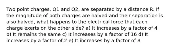 Two point charges, Q1 and Q2, are separated by a distance R. If the magnitude of both charges are halved and their separation is also halved, what happens to the electrical force that each charge exerts on the other side? a) It increases by a factor of 4 b) It remains the same c) It increases by a factor of 16 d) It increases by a factor of 2 e) It increases by a factor of 8