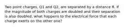 Two point charges, Q1 and Q2, are separated by a distance R. If the magnitude of both charges are doubled and their separation is also doubled, what happens to the electrical force that each charge exerts on the other one?