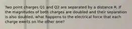 Two point charges Q1 and Q2 are separated by a distance R. If the magnitudes of both charges are doubled and their separation is also doubled, what happens to the electrical force that each charge exerts on the other one?