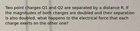 Two point charges Q1 and Q2 are separated by a distance R. If the magnitudes of both charges are doubled and their separation is also doubled, what happens to the electrical force that each charge exerts on the other one?