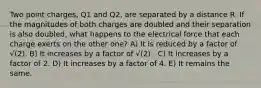 Two point charges, Q1 and Q2, are separated by a distance R. If the magnitudes of both charges are doubled and their separation is also doubled, what happens to the electrical force that each charge exerts on the other one? A) It is reduced by a factor of √(2). B) It increases by a factor of √(2) . C) It increases by a factor of 2. D) It increases by a factor of 4. E) It remains the same.