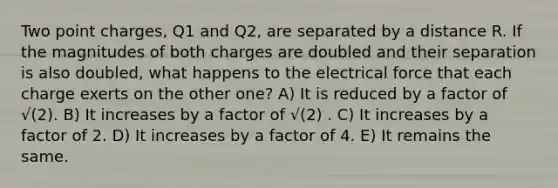 Two point charges, Q1 and Q2, are separated by a distance R. If the magnitudes of both charges are doubled and their separation is also doubled, what happens to the electrical force that each charge exerts on the other one? A) It is reduced by a factor of √(2). B) It increases by a factor of √(2) . C) It increases by a factor of 2. D) It increases by a factor of 4. E) It remains the same.