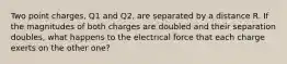 Two point charges, Q1 and Q2, are separated by a distance R. If the magnitudes of both charges are doubled and their separation doubles, what happens to the electrical force that each charge exerts on the other one?