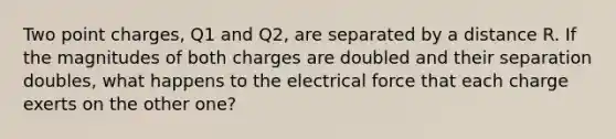 Two point charges, Q1 and Q2, are separated by a distance R. If the magnitudes of both charges are doubled and their separation doubles, what happens to the electrical force that each charge exerts on the other one?