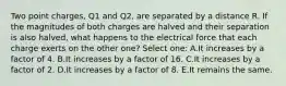 Two point charges, Q1 and Q2, are separated by a distance R. If the magnitudes of both charges are halved and their separation is also halved, what happens to the electrical force that each charge exerts on the other one? Select one: A.It increases by a factor of 4. B.It increases by a factor of 16. C.It increases by a factor of 2. D.It increases by a factor of 8. E.It remains the same.