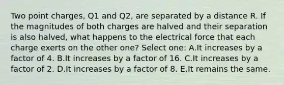 Two point charges, Q1 and Q2, are separated by a distance R. If the magnitudes of both charges are halved and their separation is also halved, what happens to the electrical force that each charge exerts on the other one? Select one: A.It increases by a factor of 4. B.It increases by a factor of 16. C.It increases by a factor of 2. D.It increases by a factor of 8. E.It remains the same.