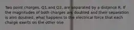 Two point charges, Q1 and Q2, are separated by a distance R. If the magnitudes of both charges are doubled and their separation is also doubled, what happens to the electrical force that each charge exerts on the other one