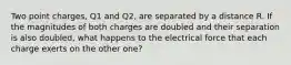 Two point charges, Q1 and Q2, are separated by a distance R. If the magnitudes of both charges are doubled and their separation is also doubled, what happens to the electrical force that each charge exerts on the other one?