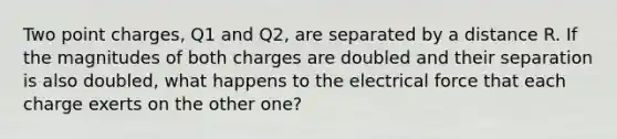 Two point charges, Q1 and Q2, are separated by a distance R. If the magnitudes of both charges are doubled and their separation is also doubled, what happens to the electrical force that each charge exerts on the other one?