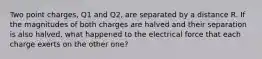 Two point charges, Q1 and Q2, are separated by a distance R. If the magnitudes of both charges are halved and their separation is also halved, what happened to the electrical force that each charge exerts on the other one?