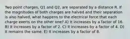 Two point charges, Q1 and Q2, are separated by a distance R. If the magnitudes of both charges are halved and their separation is also halved, what happens to the electrical force that each charge exerts on the other one? A) It increases by a factor of 16. B) It increases by a factor of 2. C) It increases by a factor of 4. D) It remains the same. E) It increases by a factor of 8.