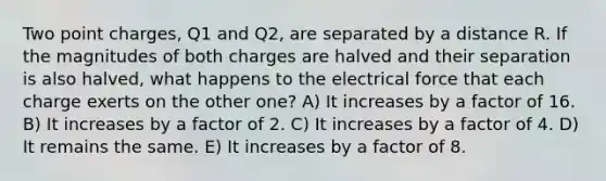 Two point charges, Q1 and Q2, are separated by a distance R. If the magnitudes of both charges are halved and their separation is also halved, what happens to the electrical force that each charge exerts on the other one? A) It increases by a factor of 16. B) It increases by a factor of 2. C) It increases by a factor of 4. D) It remains the same. E) It increases by a factor of 8.