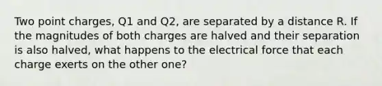 Two point charges, Q1 and Q2, are separated by a distance R. If the magnitudes of both charges are halved and their separation is also halved, what happens to the electrical force that each charge exerts on the other one?