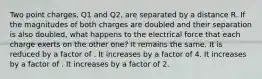 Two point charges, Q1 and Q2, are separated by a distance R. If the magnitudes of both charges are doubled and their separation is also doubled, what happens to the electrical force that each charge exerts on the other one? It remains the same. It is reduced by a factor of . It increases by a factor of 4. It increases by a factor of . It increases by a factor of 2.