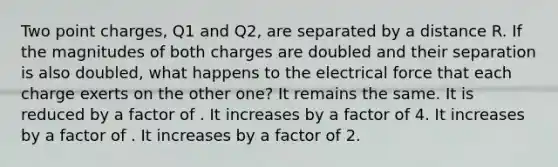 Two point charges, Q1 and Q2, are separated by a distance R. If the magnitudes of both charges are doubled and their separation is also doubled, what happens to the electrical force that each charge exerts on the other one? It remains the same. It is reduced by a factor of . It increases by a factor of 4. It increases by a factor of . It increases by a factor of 2.