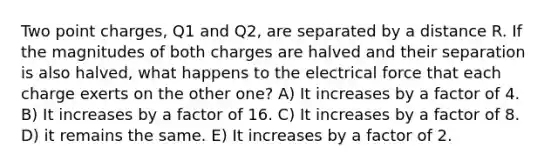 Two point charges, Q1 and Q2, are separated by a distance R. If the magnitudes of both charges are halved and their separation is also halved, what happens to the electrical force that each charge exerts on the other one? A) It increases by a factor of 4. B) It increases by a factor of 16. C) It increases by a factor of 8. D) it remains the same. E) It increases by a factor of 2.