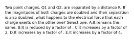 Two point charges, Q1 and Q2, are separated by a distance R. If the magnitudes of both charges are doubled and their separation is also doubled, what happens to the electrical force that each charge exerts on the other one? Select one: A.It remains the same. B.It is reduced by a factor of . C.It increases by a factor of 2. D.It increases by a factor of . E.It increases by a factor of 4.