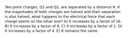 Two point charges, Q1 and Q2, are separated by a distance R. If the magnitudes of both charges are halved and their separation is also halved, what happens to the electrical force that each charge exerts on the other one? A) It increases by a factor of 16. B) It increases by a factor of 8. C) It increases by a factor of 2. D) It increases by a factor of 4. E) It remains the same.