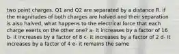 two point charges, Q1 and Q2 are separated by a distance R. if the magnitudes of both charges are halved and their separation is also halved, what happens to the electrical force that each charge exerts on the other one? a- it increases by a factor of 16 b- it increases by a factor of 8 c- it increases by a factor of 2 d- it increases by a factor of 4 e- it remains the same