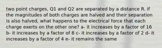 two point charges, Q1 and Q2 are separated by a distance R. if the magnitudes of both charges are halved and their separation is also halved, what happens to the electrical force that each charge exerts on the other one? a- it increases by a factor of 16 b- it increases by a factor of 8 c- it increases by a factor of 2 d- it increases by a factor of 4 e- it remains the same