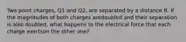 Two point charges, Q1 and Q2, are separated by a distance R. If the magnitudes of both charges aredoubled and their separation is also doubled, what happens to the electrical force that each charge exertson the other one?