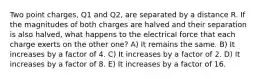 Two point charges, Q1 and Q2, are separated by a distance R. If the magnitudes of both charges are halved and their separation is also halved, what happens to the electrical force that each charge exerts on the other one? A) It remains the same. B) It increases by a factor of 4. C) It increases by a factor of 2. D) It increases by a factor of 8. E) It increases by a factor of 16.